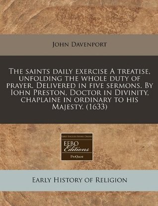 Download The Saints Daily Exercise a Treatise, Unfolding the Whole Duty of Prayer. Delivered in Five Sermons. by Iohn Preston, Doctor in Divinity, Chaplaine in Ordinary to His Majesty. (1633) - John Davenport file in ePub