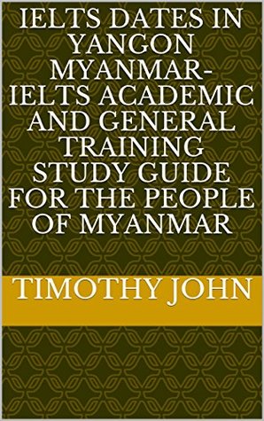 Read online IELTS dates in Yangon Myanmar- IELTS Academic and General Training study guide for the people of Myanmar - Timothy John file in PDF