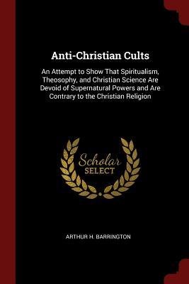 Read Anti-Christian Cults: An Attempt to Show That Spiritualism, Theosophy, and Christian Science Are Devoid of Supernatural Powers and Are Contrary to the Christian Religion - Arthur H. Barrington | PDF