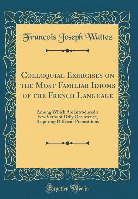 Read online Colloquial Exercises on the Most Familiar Idioms of the French Language: Among Which Are Introduced a Few Verbs of Daily Occurrence, Requiring Different Prepositions (Classic Reprint) - François Joseph Wattez file in ePub