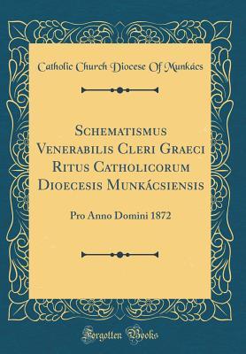 Download Schematismus Venerabilis Cleri Graeci Ritus Catholicorum Dioecesis Munk�csiensis: Pro Anno Domini 1872 (Classic Reprint) - Catholic Church Diocese of Munkacs | PDF