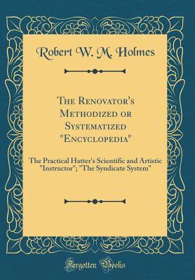 Read The Renovator's Methodized or Systematized encyclopedia: The Practical Hatter's Scientific and Artistic instructor; the Syndicate System (Classic Reprint) - Robert W M Holmes file in PDF