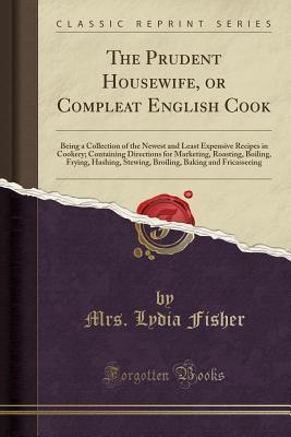 Download The Prudent Housewife, or Compleat English Cook: Being a Collection of the Newest and Least Expensive Recipes in Cookery; Containing Directions for Marketing, Roasting, Boiling, Frying, Hashing, Stewing, Broiling, Baking and Fricasseeing - Mrs Lydia Fisher file in PDF