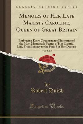 Download Memoirs of Her Late Majesty Caroline, Queen of Great Britain, Vol. 2 of 2: Embracing Every Circumstance Illustrative of the Most Memorable Scenes of Her Eventful Life, from Infancy to the Period of Her Decease (Classic Reprint) - Robert Huish file in PDF