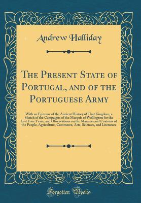 Download The Present State of Portugal, and of the Portuguese Army: With an Epitome of the Ancient History of That Kingdom, a Sketch of the Campaigns of the Marquis of Wellington for the Last Four Years, and Observations on the Manners and Customs of the People, a - Andrew Halliday file in PDF