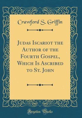 Download Judas Iscariot the Author of the Fourth Gospel, Which Is Ascribed to St. John (Classic Reprint) - Crawford S Griffin | PDF