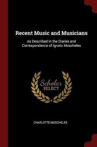 Read Recent Music and Musicians: As Described in the Diaries and Correspondence of Ignatz Moscheles - Charlotte Moscheles | ePub