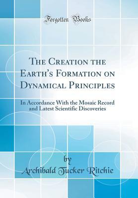 Read online The Creation the Earth's Formation on Dynamical Principles: In Accordance with the Mosaic Record and Latest Scientific Discoveries (Classic Reprint) - Archibald Tucker Ritchie | ePub