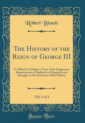 Read The History of the Reign of George III, Vol. 1 of 3: To Which Is Prefixed, a View of the Progressive Improvement of England, in Prosperity and Strength, to the Accession of His Majesty (Classic Reprint) - Robert Bissett file in ePub
