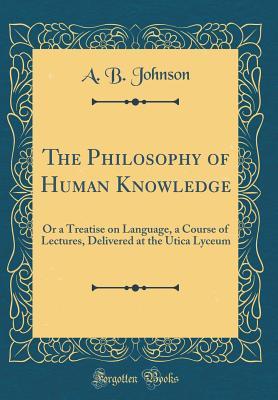 Read The Philosophy of Human Knowledge: Or a Treatise on Language, a Course of Lectures, Delivered at the Utica Lyceum (Classic Reprint) - Alexander Bryan Johnson file in PDF