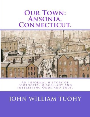 Read online Our Town: Ansonia, Connecticut.: An informal history of footnotes, miscellany and interesting Odds and Ends. - John William Tuohy | PDF