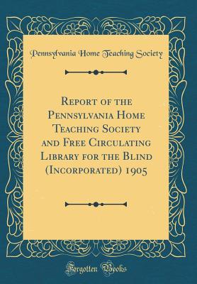 Read Report of the Pennsylvania Home Teaching Society and Free Circulating Library for the Blind (Incorporated) 1905 (Classic Reprint) - Pennsylvania Home Teaching Society | PDF