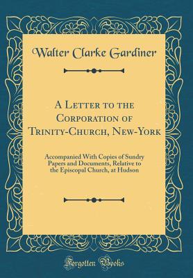 Read online A Letter to the Corporation of Trinity-Church, New-York: Accompanied with Copies of Sundry Papers and Documents, Relative to the Episcopal Church, at Hudson (Classic Reprint) - Walter Clarke Gardiner file in ePub