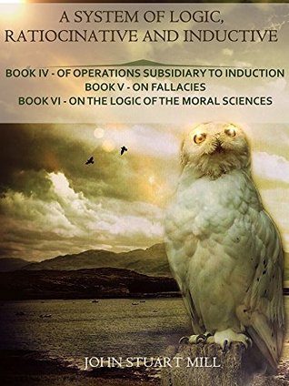 Download A System of Logic, Ratiocinative and Inductive : Book IV - Of Operations Subsidiary to Induction, Book V - On Fallacies, Book VI - On the Logic of the Moral Sciences (Illustrated) - John Stuart Mill file in PDF