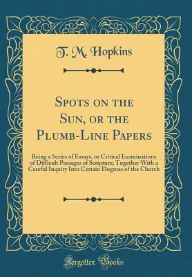 Read Spots on the Sun, or the Plumb-Line Papers: Being a Series of Essays, or Critical Examinations of Difficult Passages of Scripture; Together with a Careful Inquiry Into Certain Dogmas of the Church (Classic Reprint) - T M Hopkins file in ePub