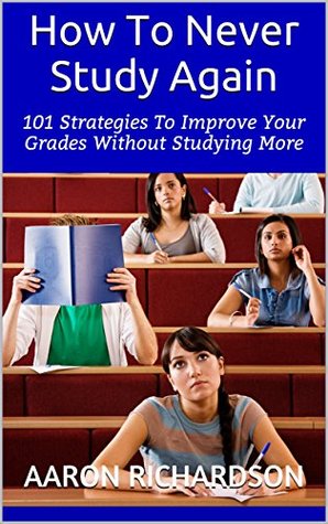 Read How To Never Study Again: 101 Strategies To Improve Your Grades Without Studying More - Aaron Richardson | PDF