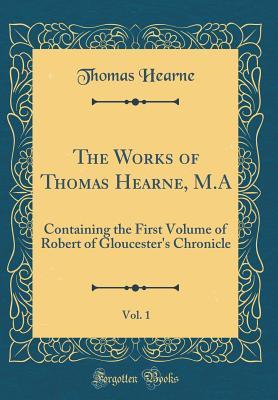 Download The Works of Thomas Hearne, M.A, Vol. 1: Containing the First Volume of Robert of Gloucester's Chronicle (Classic Reprint) - Thomas Hearne | PDF