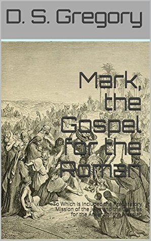 Read online Mark, the Gospel for the Roman: To Which Is Included the Preparatory Mission of the Jews and the Gentiles for the Advent of the Messiah - D. S. Gregory | PDF