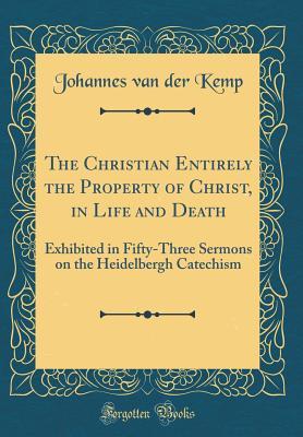 Read online The Christian Entirely the Property of Christ, in Life and Death: Exhibited in Fifty-Three Sermons on the Heidelbergh Catechism (Classic Reprint) - Johannes Van Der Kemp | PDF