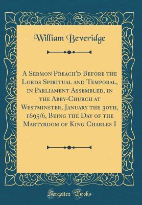Download A Sermon Preach'd Before the Lords Spiritual and Temporal, in Parliament Assembled, in the Abby-Church at Westminster, January the 30th, 1695/6, Being the Day of the Martyrdom of King Charles I (Classic Reprint) - William Beveridge file in PDF