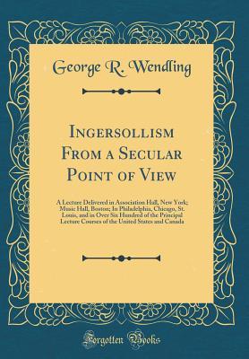 Read Ingersollism from a Secular Point of View: A Lecture Delivered in Association Hall, New York; Music Hall, Boston; In Philadelphia, Chicago, St. Louis, and in Over Six Hundred of the Principal Lecture Courses of the United States and Canada - George R Wendling file in PDF