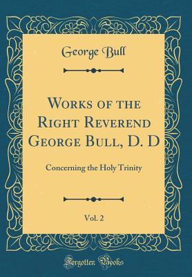 Read Works of the Right Reverend George Bull, D. D, Vol. 2: Concerning the Holy Trinity (Classic Reprint) - George Bull file in PDF