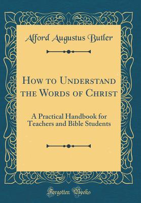 Read How to Understand the Words of Christ: A Practical Handbook for Teachers and Bible Students (Classic Reprint) - Alford Augustus Butler file in PDF