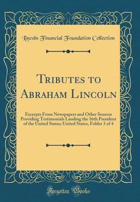 Read online Tributes to Abraham Lincoln: Excerpts from Newspapers and Other Sources Providing Testimonials Lauding the 16th President of the United States; United States, Folder 3 of 4 (Classic Reprint) - Lincoln Financial Foundation Collection | PDF