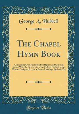 Read The Chapel Hymn Book: Containing Over Four Hundred Hymns and Spiritual Songs; With the First Strain of the Melody Prefixed to the Hymns; Designed for Use in Prayer Meetings, Revivals, Etc (Classic Reprint) - George A. Hubbell file in PDF