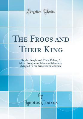 Read The Frogs and Their King: Or, the People and Their Rulers; A Moral Analysis of Man and Manners, Adapted to the Nineteenth Century (Classic Reprint) - Ignotus Coaxus file in PDF
