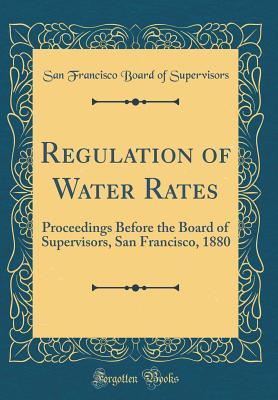 Read online Regulation of Water Rates: Proceedings Before the Board of Supervisors, San Francisco, 1880 (Classic Reprint) - San Francisco Board of Supervisors | ePub