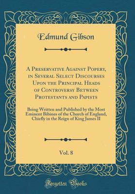Read online A Preservative Against Popery, in Several Select Discourses Upon the Principal Heads of Controversy Between Protestants and Papists, Vol. 8: Being Written and Published by the Most Eminent Bibines of the Church of England, Chiefly in the Reign of King Jam - Edmund Gibson | PDF