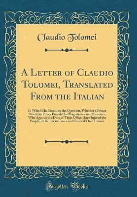 Download A Letter of Claudio Tolomei, Translated from the Italian: In Which He Examines the Question, Whether a Prince Should in Policy Punish His Magistrates and Ministers, Who Against the Duty of Their Office Have Injured the People, or Rather to Cover and Conce - Claudio Tolomei | PDF