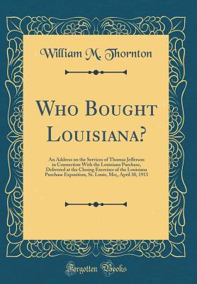 Read Who Bought Louisiana?: An Address on the Services of Thomas Jefferson in Connection with the Louisiana Purchase, Delivered at the Closing Exercises of the Louisiana Purchase Exposition, St. Louis, Mo;, April 30, 1913 (Classic Reprint) - William M Thornton file in PDF