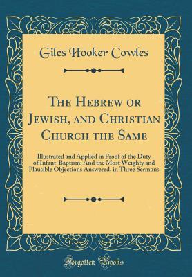 Read The Hebrew or Jewish, and Christian Church the Same: Illustrated and Applied in Proof of the Duty of Infant-Baptism; And the Most Weighty and Plausible Objections Answered, in Three Sermons (Classic Reprint) - Giles Hooker Cowles | ePub