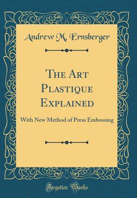 Read online The Art Plastique Explained: With New Method of Press Embossing (Classic Reprint) - Andrew M. Ernsberger file in PDF
