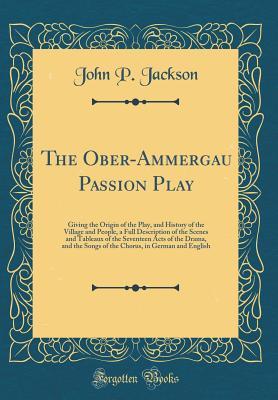 Download The Ober-Ammergau Passion Play: Giving the Origin of the Play, and History of the Village and People, a Full Description of the Scenes and Tableaux of the Seventeen Acts of the Drama, and the Songs of the Chorus, in German and English (Classic Reprint) - John P Jackson | PDF