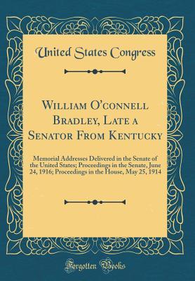 Download William O'Connell Bradley, Late a Senator from Kentucky: Memorial Addresses Delivered in the Senate of the United States; Proceedings in the Senate, June 24, 1916; Proceedings in the House, May 25, 1914 (Classic Reprint) - U.S. Congress | PDF