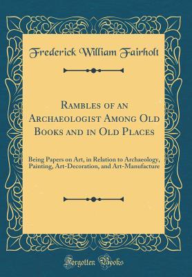 Read Rambles of an Archaeologist Among Old Books and in Old Places: Being Papers on Art, in Relation to Archaeology, Painting, Art-Decoration, and Art-Manufacture (Classic Reprint) - Frederick William Fairholt file in PDF
