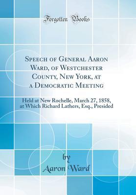 Read online Speech of General Aaron Ward, of Westchester County, New York, at a Democratic Meeting: Held at New Rochelle, March 27, 1858, at Which Richard Lathers, Esq., Presided (Classic Reprint) - Aaron Ward file in ePub