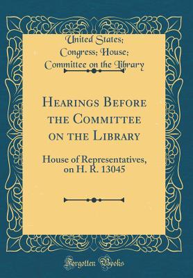 Read online Hearings Before the Committee on the Library: House of Representatives, on H. R. 13045 (Classic Reprint) - United States Congress House Library | PDF
