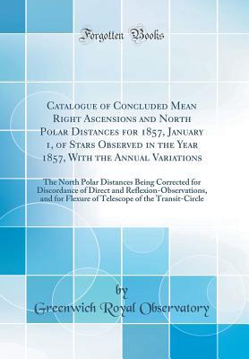 Download Catalogue of Concluded Mean Right Ascensions and North Polar Distances for 1857, January 1, of Stars Observed in the Year 1857, with the Annual Variations: The North Polar Distances Being Corrected for Discordance of Direct and Reflexion-Observations, and - Greenwich Royal Observatory file in PDF