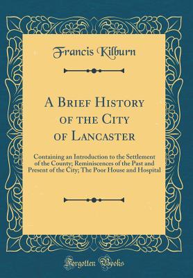 Read online A Brief History of the City of Lancaster: Containing an Introduction to the Settlement of the County; Reminiscences of the Past and Present of the City; The Poor House and Hospital (Classic Reprint) - Francis Kilburn file in ePub