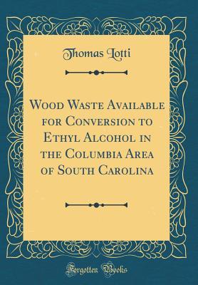 Read Wood Waste Available for Conversion to Ethyl Alcohol in the Columbia Area of South Carolina (Classic Reprint) - Thomas Lotti | PDF