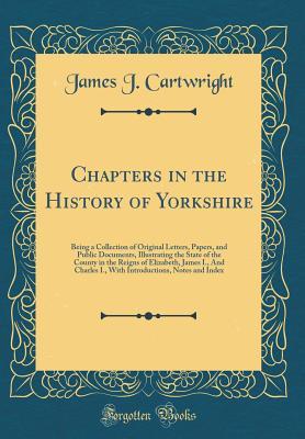 Read Chapters in the History of Yorkshire: Being a Collection of Original Letters, Papers, and Public Documents, Illustrating the State of the County in the Reigns of Elizabeth, James I., and Charles I., with Introductions, Notes and Index (Classic Reprint) - James J. Cartwright | PDF