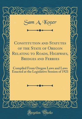 Download Constitution and Statutes of the State of Oregon Relating to Roads, Highways, Bridges and Ferries: Compiled from Oregon Laws and Laws Enacted at the Legislative Session of 1921 (Classic Reprint) - Sam A Kozer | PDF