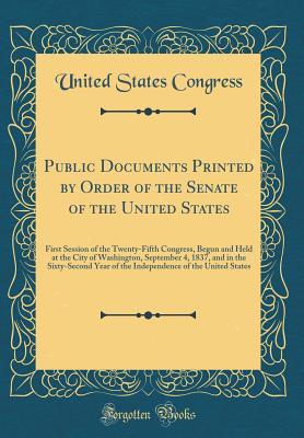 Read Public Documents Printed by Order of the Senate of the United States: First Session of the Twenty-Fifth Congress, Begun and Held at the City of Washington, September 4, 1837, and in the Sixty-Second Year of the Independence of the United States - U.S. Congress | ePub