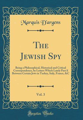 Read The Jewish Spy, Vol. 3: Being a Philosophical, Historical and Critical Correspondence, by Letters Which Lately Pass'd Between Certain Jews in Turkey, Italy, France, &c (Classic Reprint) - Marquis d'Argens file in PDF