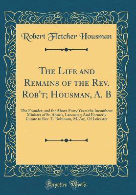 Read online The Life and Remains of the Rev. Rob't; Housman, A. B: The Founder, and for Above Forty Years the Incumbent Minister of St. Anne's, Lancaster; And Formerly Curate to Rev. T. Robinson, M. An;, of Leicester (Classic Reprint) - Robert Fletcher Housman file in ePub