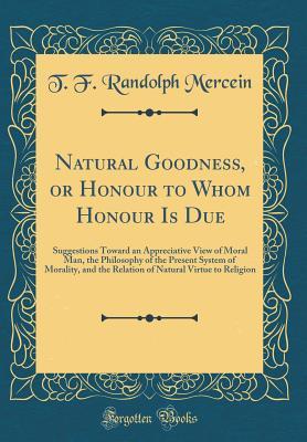 Read Natural Goodness, or Honour to Whom Honour Is Due: Suggestions Toward an Appreciative View of Moral Man, the Philosophy of the Present System of Morality, and the Relation of Natural Virtue to Religion (Classic Reprint) - T.F. Randolph Mercein | ePub